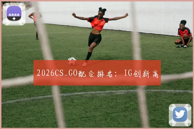 2026CS_GO配合排名：IG创新高