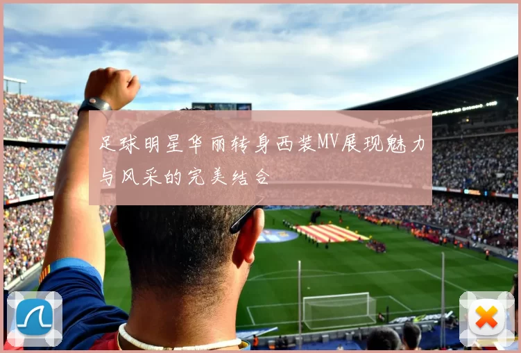 足球明星华丽转身西装MV展现魅力与风采的完美结合