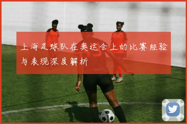 上海足球队在奥运会上的比赛经验与表现深度解析