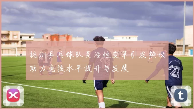 杭州乒乓球队灵活性变革引发热议助力竞技水平提升与发展