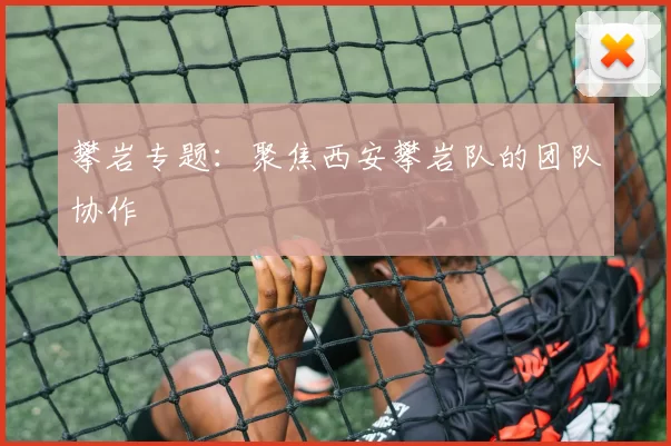 攀岩专题：聚焦西安攀岩队的团队协作