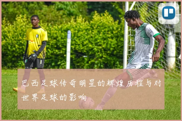 巴西足球传奇明星的辉煌历程与对世界足球的影响