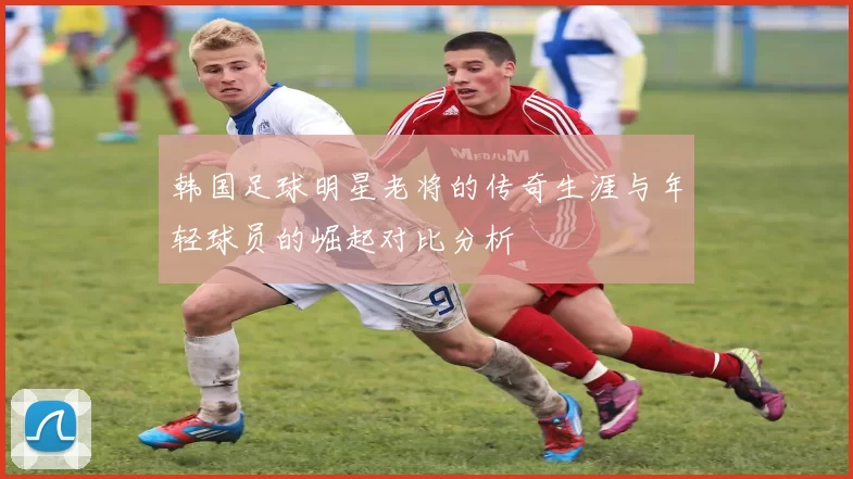 韩国足球明星老将的传奇生涯与年轻球员的崛起对比分析